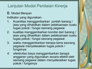 Lanjutan Model Penilaian Kinerja
B. Model Menpan
Indikator yang digunakan:
1. Kuantitas menggambarkan jumlah barang /
jasa yang dihasilkan dalam pelaksanaan suatu
tugas pokok / fungsi seorang pegawai
2. kualitas menggambarkan kondisi dari barang /
jasa yang dihasilkan dalam pelaksanaan suatu
tugas pokok / fungsi seorang pegawai
3. waktu menggambarkan berapa lama seorang
pegawai menyelesaikan tugas pokok /
fungsinya
4. efektivitas biaya menggambarkan berapa
anggaran yang digunakan secara efektif oleh
seorang pegawai dalam menyelesaikan tugas
pokok / fungsinya

 