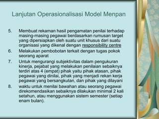 Lanjutan Operasionalisasi Model Menpan
5.

6.
7.

8.

Membuat rekaman hasil pengamatan penilai terhadap
masing-masing pegawai berdasarkan rumusan target
yang dipersiapkan oleh suatu unit khusus dari suatu
organisasi yang dikenal dengan responsibility centre
Melakukan pembobotan terkait dengan tugas pokok
seorang aparat
Untuk mengurangi subjektivitas dalam pengukuran
kinerja, pejabat yang melakukan penilaian sebaiknya
terdiri atas 4 (empat) pihak yaitu pihak atasan, pihak
pegawai yang dinilai, pihak yang menjadi rekan kerja
pegawai yang bersangkutan, dan pihak yang dilayani
waktu untuk menilai bawahan atau seorang pegawai
direkomendasikan sebaiknya dilakukan minimal 2 kali
setahun, atau menggunakan sistem semester (setiap
enam bulan).

 