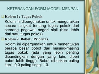 KETERANGAN FORM MODEL MENPAN
Kolom 1: Tugas Pokok
Kolom ini dipergunakan untuk menguraikan
secara singkat tentang tugas pokok dari
seorang pegawai negeri sipil (bisa lebih
dari satu tugas pokok)
Kolom 2. Bobot / Prioritas
Kolom ini dipergunakan untuk menentukan
berapa besar bobot dari masing-masing
tugas pokok (ada yang lebih penting
dibandingkan dengan yang lain, diberi
bobot lebih tinggi). Bobot diberikan paling
kecil 0.0 paling tinggi 1.0.

 