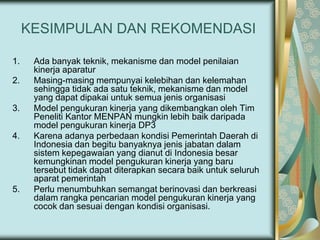 KESIMPULAN DAN REKOMENDASI
1.
2.
3.
4.

5.

Ada banyak teknik, mekanisme dan model penilaian
kinerja aparatur
Masing-masing mempunyai kelebihan dan kelemahan
sehingga tidak ada satu teknik, mekanisme dan model
yang dapat dipakai untuk semua jenis organisasi
Model pengukuran kinerja yang dikembangkan oleh Tim
Peneliti Kantor MENPAN mungkin lebih baik daripada
model pengukuran kinerja DP3
Karena adanya perbedaan kondisi Pemerintah Daerah di
Indonesia dan begitu banyaknya jenis jabatan dalam
sistem kepegawaian yang dianut di Indonesia besar
kemungkinan model pengukuran kinerja yang baru
tersebut tidak dapat diterapkan secara baik untuk seluruh
aparat pemerintah
Perlu menumbuhkan semangat berinovasi dan berkreasi
dalam rangka pencarian model pengukuran kinerja yang
cocok dan sesuai dengan kondisi organisasi.

 