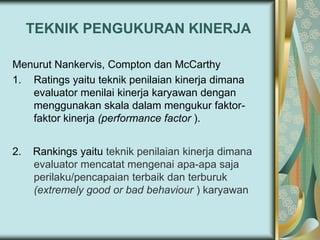 TEKNIK PENGUKURAN KINERJA
Menurut Nankervis, Compton dan McCarthy
1. Ratings yaitu teknik penilaian kinerja dimana
evaluator menilai kinerja karyawan dengan
menggunakan skala dalam mengukur faktorfaktor kinerja (performance factor ).

2.

Rankings yaitu teknik penilaian kinerja dimana
evaluator mencatat mengenai apa-apa saja
perilaku/pencapaian terbaik dan terburuk
(extremely good or bad behaviour ) karyawan

 