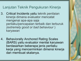 Lanjutan Teknik Pengukuran Kinerja
3. Critical Incidents yaitu teknik penilaian
kinerja dimana evaluator mencatat
mengenai apa-apa saja
perilaku/pencapaian terbaik dan terburuk
(extremely good or bad behaviour )
karyawan
4. Behaviorally Anchored Rating Scales
(BARS) yaitu evaluator menilai karyawan
berdasarkan beberapa jenis perilaku
kerja yang mencerminkan dimensi kinerja
dan membuat skalanya.

 