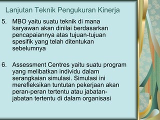 Lanjutan Teknik Pengukuran Kinerja
5. MBO yaitu suatu teknik di mana
karyawan akan dinilai berdasarkan
pencapaiannya atas tujuan-tujuan
spesifik yang telah ditentukan
sebelumnya
6. Assessment Centres yaitu suatu program
yang melibatkan individu dalam
serangkaian simulasi. Simulasi ini
merefleksikan tuntutan pekerjaan akan
peran-peran tertentu atau jabatanjabatan tertentu di dalam organisasi

 