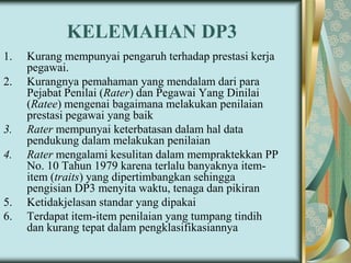KELEMAHAN DP3
1.
2.

3.

4.

5.
6.

Kurang mempunyai pengaruh terhadap prestasi kerja
pegawai.
Kurangnya pemahaman yang mendalam dari para
Pejabat Penilai (Rater) dan Pegawai Yang Dinilai
(Ratee) mengenai bagaimana melakukan penilaian
prestasi pegawai yang baik
Rater mempunyai keterbatasan dalam hal data
pendukung dalam melakukan penilaian
Rater mengalami kesulitan dalam mempraktekkan PP
No. 10 Tahun 1979 karena terlalu banyaknya itemitem (traits) yang dipertimbangkan sehingga
pengisian DP3 menyita waktu, tenaga dan pikiran
Ketidakjelasan standar yang dipakai
Terdapat item-item penilaian yang tumpang tindih
dan kurang tepat dalam pengklasifikasiannya

 
