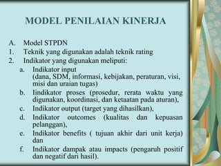 MODEL PENILAIAN KINERJA
A.
1.
2.

Model STPDN
Teknik yang digunakan adalah teknik rating
Indikator yang digunakan meliputi:
a. Indikator input
(dana, SDM, informasi, kebijakan, peraturan, visi,
misi dan uraian tugas)
b. Iindikator proses (prosedur, rerata waktu yang
digunakan, koordinasi, dan ketaatan pada aturan),
c. Indikator output (target yang dihasilkan),
d. Indikator outcomes (kualitas dan kepuasan
pelanggan),
e. Indikator benefits ( tujuan akhir dari unit kerja)
dan
f. Indikator dampak atau impacts (pengaruh positif
dan negatif dari hasil).

 