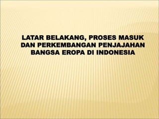 LATAR BELAKANG, PROSES MASUK
DAN PERKEMBANGAN PENJAJAHAN
BANGSA EROPA DI INDONESIA
 