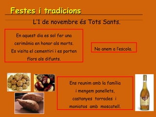 L’1 de novembre és Tots Sants. Festes i tradicions En aquest dia es sol fer una cerimònia en honor als morts. Es visita el cementiri i es porten flors als difunts. No anem a l’escola.  Ens reunim amb la família i mengem panellets,  castanyes  torrades  i  moniatos  amb  moscatell. 