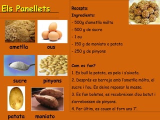 Els Panellets  Recepta : Ingredients:  500g d’ametlla mòlta - 500 g de sucre - 1 ou - 150 g de moniato o patata - 250 g de pinyons Com es fan? 1. Es bull la patata, es pela i s’aixafa. 2. Després es barreja amb l’ametlla mòlta, el sucre i l’ou. Es deixa reposar la massa. 3. Es fan boletes, es recobreixen d’ou batut i s’arrebossen de pinyons. 4. Per últim, es couen al forn uns 7’. ametlla ous moniato patata pinyons sucre 