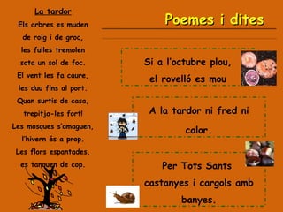 La tardor Els arbres es muden de roig i de groc, les fulles tremolen sota un sol de foc. El vent les fa caure, les duu fins al port. Quan surtis de casa, trepitja-les fort! Les mosques s’amaguen, l’hivern és a prop. Les flors espantades, es tanquen de cop. A la tardor ni fred ni calor . Per Tots Sants  castanyes i cargols amb banyes. Si a l’octubre plou, el rovelló es mou Poemes i dites 