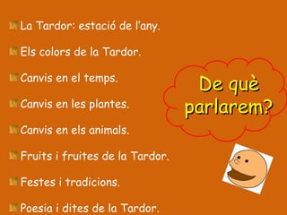 La Tardor: estació de l’any. Els colors de la Tardor. Canvis en el temps. Canvis en les plantes. Canvis en els animals. Fruits i fruites de la Tardor. Festes i tradicions. Poesia i dites de la Tardor. De què parlarem? 