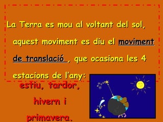 La Terra es mou al voltant del sol, aquest moviment es diu el  moviment de translació  , que ocasiona les 4 estacions de l’any: estiu, tardor, hivern i primavera. 