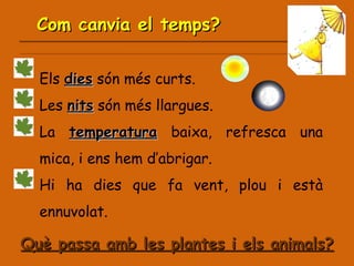 Els  dies  són més curts. Les  nits  són més llargues. La  temperatura  baixa, refresca una mica, i ens hem d’abrigar. Hi ha dies que fa vent, plou i està ennuvolat. Com canvia el temps? Què passa amb les plantes i els animals? 
