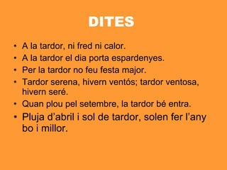 DITES  A la tardor, ni fred ni calor. A la tardor el dia porta espardenyes. Per la tardor no feu festa major. Tardor serena, hivern ventós; tardor ventosa, hivern seré.  Quan plou pel setembre, la tardor bé entra.  Pluja d’abril i sol de tardor, solen fer l’any bo i millor.  