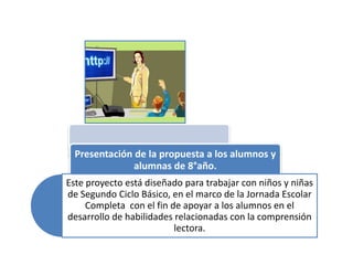 Presentación de la propuesta a los alumnos y
               alumnas de 8°año.
Este proyecto está diseñado para trabajar con niños y niñas
de Segundo Ciclo Básico, en el marco de la Jornada Escolar
     Completa con el fin de apoyar a los alumnos en el
desarrollo de habilidades relacionadas con la comprensión
                          lectora.
 