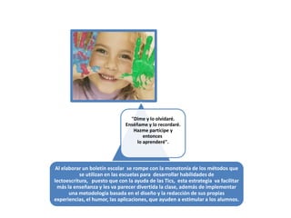 "Dime y lo olvidaré.
                               Enséñame y lo recordaré.
                                  Hazme partícipe y
                                       entonces
                                    lo aprenderé".




 Al elaborar un boletín escolar se rompe con la monotonía de los métodos que
           se utilizan en las escuelas para desarrollar habilidades de
lectoescritura, puesto que con la ayuda de las Tics, esta estrategia va facilitar
  más la enseñanza y les va parecer divertida la clase, además de implementar
       una metodología basada en el diseño y la redacción de sus propias
experiencias, el humor, las aplicaciones, que ayuden a estimular a los alumnos.
 