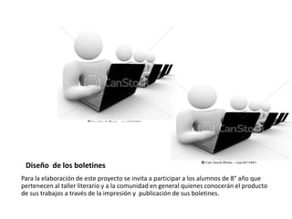 Diseño de los boletines
Para la elaboración de este proyecto se invita a participar a los alumnos de 8° año que
pertenecen al taller literario y a la comunidad en general quienes conocerán el producto
de sus trabajos a través de la impresión y publicación de sus boletines.
 