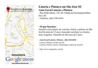 Lataria e Pintura em São José SC
Auto Geral Lataria e Pintura
- Rua Pedro Bunn, 120, Jd. Cidade de Florianópolis0Sao
Jose, SC
- Telefone: (48) 3343-8181


- O que fazemos:
Atuamos com reparos de veículos, lataria e pintura em São
José há mais de 12 anos, buscando satisfazer os clientes
mais exigentes. Garantia em Serviços de 5 anos.

- Auto Geral Lataria e Pintura - (48) 3343-8181
- Lataria e Pintura em São José SC
- Lataria e Pintura, oficina, lanternagem, reparo de veículos

- http://www.autogeralsc.com.br
 