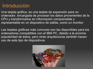Introducción Una tarjeta gráfica, es una tarjeta de expansión para un ordenador, encargada de procesar los datos provenientes de la CPU y transformarlos en información comprensible y representable en un dispositivo de salida, como un monitor.    Las tarjetas gráficas más comunes son las disponibles para los ordenadores compatibles con el IBM PC, debido a la enorme popularidad de éstos, pero otras arquitecturas también hacen uso de este tipo de dispositivos.     