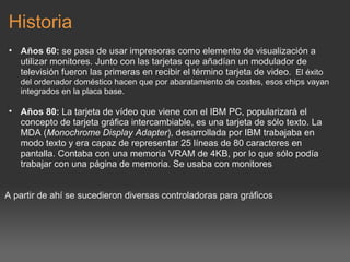 Historia Años 60:  se pasa de usar impresoras como elemento de visualización a utilizar monitores. Junto con las tarjetas que añadían un modulador de televisión fueron las primeras en recibir el término tarjeta de video.    El éxito del ordenador doméstico hacen que por abaratamiento de costes, esos chips vayan integrados en la placa base.   Años 80:  La tarjeta de vídeo que viene con el IBM PC, popularizará el concepto de tarjeta gráfica intercambiable, es una tarjeta de sólo texto. La MDA ( Monochrome Display Adapter ), desarrollada por IBM trabajaba en modo texto y era capaz de representar 25 líneas de 80 caracteres en pantalla. Contaba con una memoria VRAM de 4KB, por lo que sólo podía trabajar con una página de memoria. Se usaba con monitores     A partir de ahí se sucedieron diversas controladoras para gráficos 