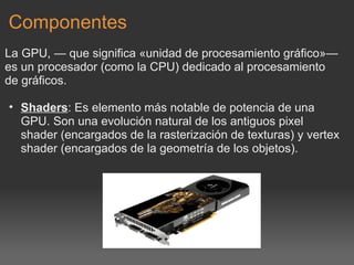 Componentes La GPU, — que significa «unidad de procesamiento gráfico»— es un procesador (como la CPU) dedicado al procesamiento de gráficos.   Shaders : Es elemento más notable de potencia de una GPU. Son una evolución natural de los antiguos pixel shader (encargados de la rasterización de texturas) y vertex shader (encargados de la geometría de los objetos).   