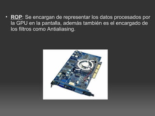 ROP : Se encargan de representar los datos procesados por la GPU en la pantalla, además también es el encargado de los filtros como Antialiasing.   