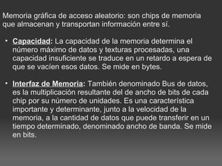  Memoria gráfica de acceso aleatorio: son chips de memoria que almacenan y transportan información entre sí.   Capacidad :  La capacidad de la memoria determina el número máximo de datos y texturas procesadas, una capacidad insuficiente se traduce en un retardo a espera de que se vacíen esos datos. Se mide en bytes.    Interfaz de Memoria :  También denominado Bus de datos, es la multiplicación resultante del de ancho de bits de cada chip por su número de unidades. Es una característica importante y determinante, junto a la velocidad de la memoria, a la cantidad de datos que puede transferir en un tiempo determinado, denominado ancho de banda. Se mide en bits.  