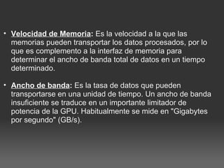 Velocidad de Memoria :  Es la velocidad a la que las memorias pueden transportar los datos procesados, por lo que es complemento a la interfaz de memoria para determinar el ancho de banda total de datos en un tiempo determinado.    Ancho de banda :  Es la tasa de datos que pueden transportarse en una unidad de tiempo. Un ancho de banda insuficiente se traduce en un importante limitador de potencia de la GPU. Habitualmente se mide en "Gigabytes por segundo" (GB/s).  