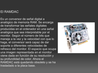 El RAMDAC    Es un conversor de señal digital a analógico de memoria RAM. Se encarga de transformar las señales digitales producidas en el ordenador en una señal analógica que sea interpretable por el monitor. Según el número de bits que maneje a la vez y la velocidad con que lo haga, el conversor será capaz de dar soporte a diferentes velocidades de refresco del monitor. El espacio que ocupa una imagen representada en el monitor viene dada en función de su resolución y su profundidad de color. Ahora el RAMDAC está quedando obsoleto y se ha trasladado a la placa base. 