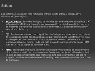 Salidas     Los sistemas de conexión más habituales entre la tarjeta gráfica y el dispositivo visualizador (monitor) son:   SVGA/Dsub-15 :  Estándar analógico de los  años 90 ; diseñado para dispositivos  CRT , sufre de ruido eléctrico y distorsión por la conversión de digital a analógico y el error de muestreo al evaluar los píxeles a enviar al monitor. Su utilización continúa muy extendida a día de hoy.      DVI :  Sustituto del anterior, pero digital, fue diseñado para obtener la máxima calidad de visualización en las pantallas digitales o proyectores. Evita la distorsión y el ruido al corresponder directamente un píxel a representar con uno del monitor en la resolución nativa del mismo. Cada vez más adoptado, aunque compite con el HDMI, pues el DVI no es capaz de transmitir audio.      HDMI :  Tecnología propietaria transmisora de audio y vídeo digital de alta definición cifrado sin compresión en un mismo cable. Se conecta mediante patillas de contacto. No esta pensado inicialmente para monitores, sino para Televisiones, por ello no apaga la pantalla cuando deja de recibir señal y debe hacerse manualmente en caso de monitores.   