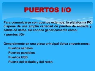 Para comunicarse con puertos externos, la plataforma PC
dispone de una amplia variedad de puertos de entrada y
salida de datos. Se conoce genéricamente como:
« puertos I/O»
Generalmente en una placa principal típica encontramos:
1. Puertos seriales
2. Puertos paralelos
3. Puertos USB
4. Puerto del teclado y del ratón
PUERTOS I/O
 
