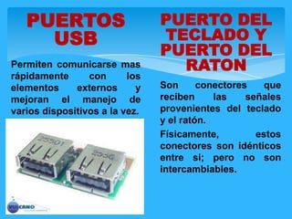 PUERTOS
USB
Permiten comunicarse mas
rápidamente con los
elementos externos y
mejoran el manejo de
varios dispositivos a la vez.
PUERTO DEL
TECLADO Y
PUERTO DEL
RATON
Son conectores que
reciben las señales
provenientes del teclado
y el ratón.
Físicamente, estos
conectores son idénticos
entre si; pero no son
intercambiables.
 