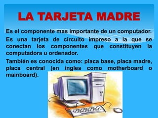 Es el componente mas importante de un computador.
Es una tarjeta de circuito impreso a la que se
conectan los componentes que constituyen la
computadora u ordenador.
También es conocida como: placa base, placa madre,
placa central (en ingles como motherboard o
mainboard).
LA TARJETA MADRE
 