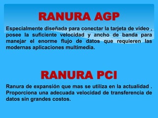 Especialmente diseñada para conectar la tarjeta de video ,
posee la suficiente velocidad y ancho de banda para
manejar el enorme flujo de datos que requieren las
modernas aplicaciones multimedia.
RANURA PCI
Ranura de expansión que mas se utiliza en la actualidad .
Proporciona una adecuada velocidad de transferencia de
datos sin grandes costos.
RANURA AGP
 