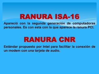 Apareció con la segunda generación de computadoras
personales. Es con esta con la que aparece la ranura PCI.
RANURA CNR
Estándar propuesto por Intel para facilitar la conexión de
un modem con una tarjeta de audio.
RANURA ISA-16
 