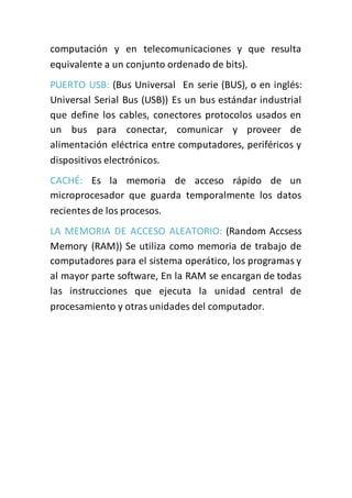 computación y en telecomunicaciones y que resulta
equivalente a un conjunto ordenado de bits).
PUERTO USB: (Bus Universal En serie (BUS), o en inglés:
Universal Serial Bus (USB)) Es un bus estándar industrial
que define los cables, conectores protocolos usados en
un bus para conectar, comunicar y proveer de
alimentación eléctrica entre computadores, periféricos y
dispositivos electrónicos.
CACHÉ: Es la memoria de acceso rápido de un
microprocesador que guarda temporalmente los datos
recientes de los procesos.
LA MEMORIA DE ACCESO ALEATORIO: (Random Accsess
Memory (RAM)) Se utiliza como memoria de trabajo de
computadores para el sistema operático, los programas y
al mayor parte software, En la RAM se encargan de todas
las instrucciones que ejecuta la unidad central de
procesamiento y otras unidades del computador.
 