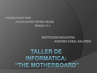 PRESENTADO POR:  JOHAN DAVID TOFIÑO VELEZ 			GRADO 11-1 		INSTITUCION EDUCATIVA  					NARCISO CABAL SALCEDO  TALLER DE INFORMATICA:“THE MOTHERBOARD” 