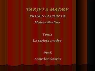 TARJETA MADRETARJETA MADRE
PRESENTACION DEPRESENTACION DE
Moisés MedinaMoisés Medina
TemaTema
La tarjeta madreLa tarjeta madre
Prof.Prof.
Lourdes OsorioLourdes Osorio
 