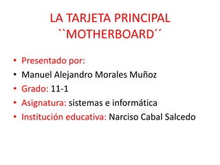 LA TARJETA PRINCIPAL
            ``MOTHERBOARD´´
•   Presentado por:
•   Manuel Alejandro Morales Muñoz
•   Grado: 11-1
•   Asignatura: sistemas e informática
•   Institución educativa: Narciso Cabal Salcedo
 