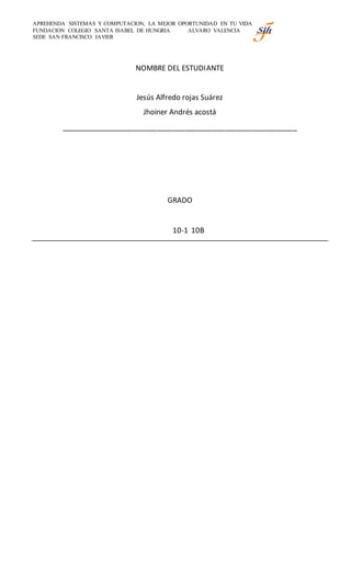 APREHENDA SISTEMAS Y COMPUTACION, LA MEJOR OPORTUNIDAD EN TU VIDA
FUNDACION COLEGIO SANTA ISABEL DE HUNGRIA ALVARO VALENCIA
SEDE SAN FRANCISCO JAVIER
NOMBRE DEL ESTUDIANTE
Jesús Alfredo rojas Suárez
Jhoiner Andrés acostá
___________________________________________________________
GRADO
10-1 10B
 