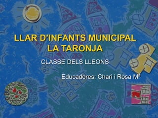 LLAR D’INFANTS MUNICIPAL
       LA TARONJA
     CLASSE DELS LLEONS

          Educadores: Chari i Rosa Mª
 