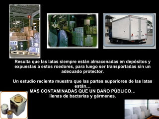 Resulta que las latas siempre están almacenadas en depósitos y expuestas a estos roedores, para luego ser transportadas sin un adecuado protector. Un estudio reciente muestra que las partes superiores de las latas están… MÁS CONTAMINADAS QUE UN BAÑO PÚBLICO… llenas de bacterias y gérmenes . 