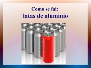 Como se fai:
latas de aluminio
 