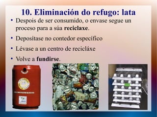 10. Eliminación do refugo: lata
●
Despois de ser consumido, o envase segue un
proceso para a súa reciclaxe.
●
Deposítase no contedor específico
●
Lévase a un centro de recicláxe
●
Volve a fundirse.
 