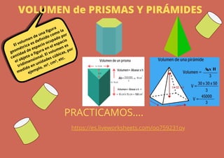 VOLUMEN de PRISMAS Y PIRÁMIDES
El volumen de una figura
geométrica es definido como la
cantidad de espacio ocupado por
el objeto o figura en el espacio
tridimensional. El volumen es
medido en unidades cúbicas, por
ejemplo, m³, cm³, etc.
https://es.liveworksheets.com/oo759231oy
PRACTICAMOS....
 