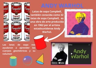 ANDY WARHOL
Latas de sopa Campbell,
también conocida como 32
latas de sopa Campbell, ​es
una obra de arte producida
en 1962 por el artista
estadounidense Andy
Warhol.
Las latas de sopa nos
ayudaran a aprender los
cuerpos geométricos y su
volumen
 