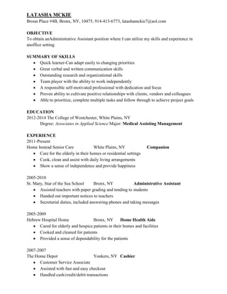 LATASHA MCKIE
Broun Place #4B, Bronx, NY, 10475, 914-413-6773, latashamckie7@aol.com

OBJECTIVE
To obtain anAdministrative Assistant position where I can utilize my skills and experience in
anoffice setting.

SUMMARY OF SKILLS
    Quick learner-Can adapt easily to changing priorities
    Great verbal and written communication skills
    Outstanding research and organizational skills
    Team player with the ability to work independently
    A responsible self-motivated professional with dedication and focus
    Proven ability to cultivate positive relationships with clients, vendors and colleagues
    Able to prioritize, complete multiple tasks and follow through to achieve project goals

EDUCATION
2012-2014 The College of Westchester, White Plains, NY
      Degree: Associates in Applied Science Major: Medical Assisting Management

EXPERIENCE
2011-Present
Home Instead Senior Care              White Plains, NY              Companion
      Care for the elderly in their homes or residential settings
      Cook, clean and assist with daily living arrangements
      Show a sense of independence and provide happiness

2005-2010
St. Mary, Star of the Sea School      Bronx, NY            Administrative Assistant
       Assisted teachers with paper grading and tending to students
       Handed out important notices to teachers
       Secretarial duties, included answering phones and taking messages

2005-2009
Hebrew Hospital Home                Bronx, NY       Home Health Aide
      Cared for elderly and hospice patients in their homes and facilities
      Cooked and cleaned for patients
      Provided a sense of dependability for the patients

2007-2007
The Home Depot                      Yonkers, NY Cashier
      Customer Service Associate
      Assisted with fast and easy checkout
      Handled cash/credit/debit transactions
 