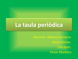 La taula periòdica
Alumnes: Alberto Carrasco.
Borja Gómez.
Luis Ibort.
Víctor Montoro
 