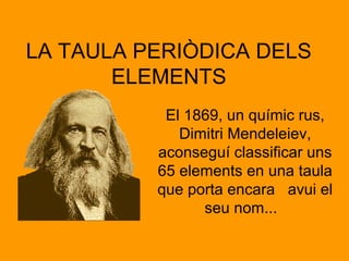LA TAULA PERIÒDICA DELS 
ELEMENTS 
El 1869, un químic rus, 
Dimitri Mendeleiev, 
aconseguí classificar uns 
65 elements en una taula 
que porta encara avui el 
seu nom... 
 