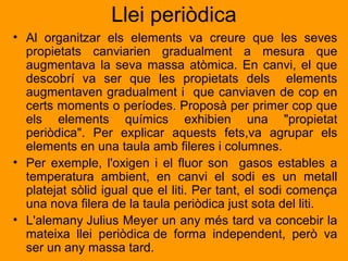 Llei periòdica 
• Al organitzar els elements va creure que les seves 
propietats canviarien gradualment a mesura que 
augmentava la seva massa atòmica. En canvi, el que 
descobrí va ser que les propietats dels elements 
augmentaven gradualment i que canviaven de cop en 
certs moments o períodes. Proposà per primer cop que 
els elements químics exhibien una "propietat 
periòdica". Per explicar aquests fets,va agrupar els 
elements en una taula amb fileres i columnes. 
• Per exemple, l'oxigen i el fluor son gasos estables a 
temperatura ambient, en canvi el sodi es un metall 
platejat sòlid igual que el liti. Per tant, el sodi comença 
una nova filera de la taula periòdica just sota del liti. 
• L'alemany Julius Meyer un any més tard va concebir la 
mateixa llei periòdica de forma independent, però va 
ser un any massa tard. 
 