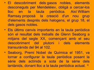• El descobriment dels gasos nobles, elements 
desconeguts per Mendeléiev, obligà a cercar-los 
lloc en la taula periòdica. Així William 
Ramsay proposà la creació d'un nou grup 
d'elements després dels halogens, el grup 18, el 
dels gasos nobles. 
• Els últims canvis importants en la taula periòdica 
són el resultat dels treballs de Glenn Seaborg a 
mitjans del segle XX, començant amb el seu 
descobriment del plutoni i dels elements 
transurànids del 94 al 102. 
• Seaborg, Premi Nobel de Química el 1951, va 
tornar a configurar la taula periòdica posant la 
sèrie dels actínids a sota de la sèrie dels 
lantànids, donant lloc a la taula periòdica actual. 14] 
 